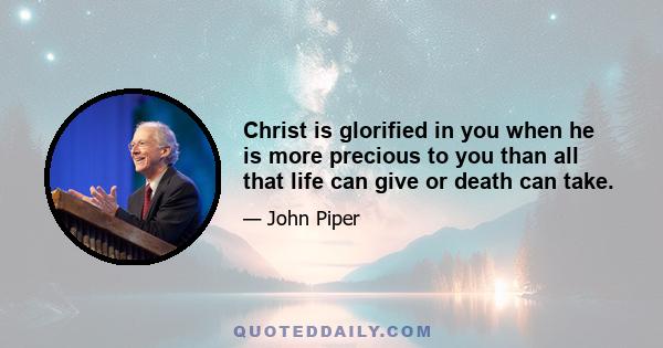 Christ is glorified in you when he is more precious to you than all that life can give or death can take.