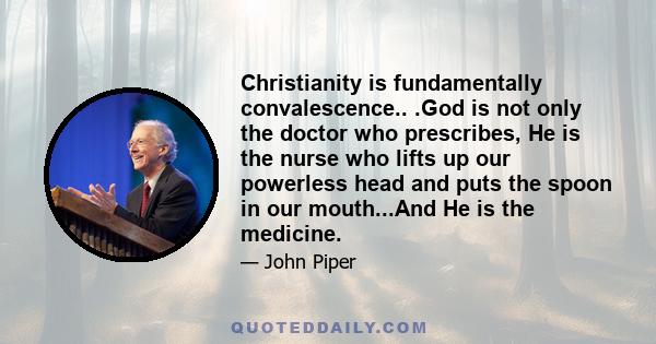 Christianity is fundamentally convalescence.. .God is not only the doctor who prescribes, He is the nurse who lifts up our powerless head and puts the spoon in our mouth...And He is the medicine.