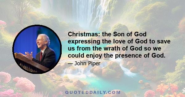 Christmas: the Son of God expressing the love of God to save us from the wrath of God so we could enjoy the presence of God.