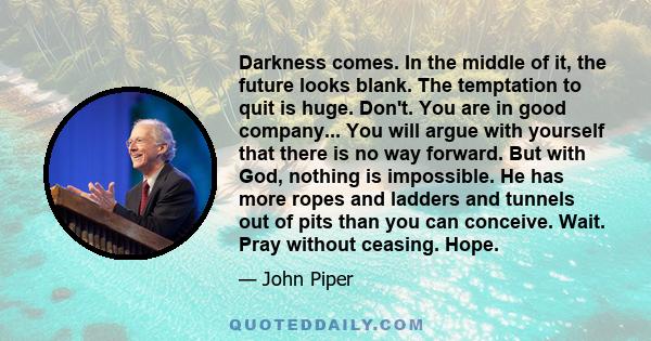 Darkness comes. In the middle of it, the future looks blank. The temptation to quit is huge. Don't. You are in good company... You will argue with yourself that there is no way forward. But with God, nothing is