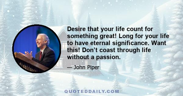 Desire that your life count for something great! Long for your life to have eternal significance. Want this! Don’t coast through life without a passion.