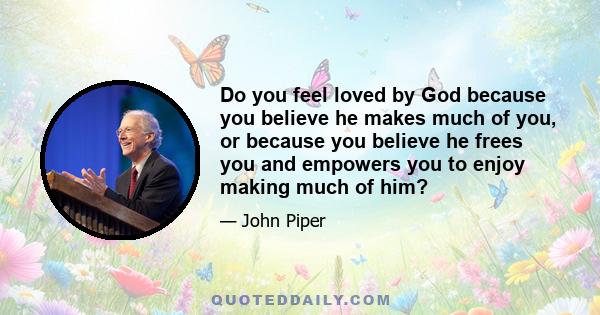 Do you feel loved by God because you believe he makes much of you, or because you believe he frees you and empowers you to enjoy making much of him?