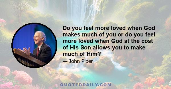 Do you feel more loved when God makes much of you or do you feel more loved when God at the cost of His Son allows you to make much of Him?