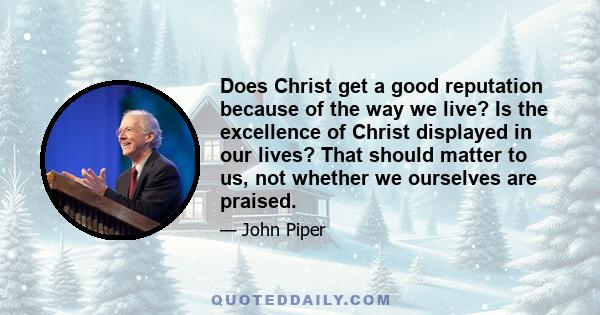 Does Christ get a good reputation because of the way we live? Is the excellence of Christ displayed in our lives? That should matter to us, not whether we ourselves are praised.