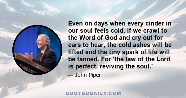 Even on days when every cinder in our soul feels cold, if we crawl to the Word of God and cry out for ears to hear, the cold ashes will be lifted and the tiny spark of life will be fanned. For 'the law of the Lord is