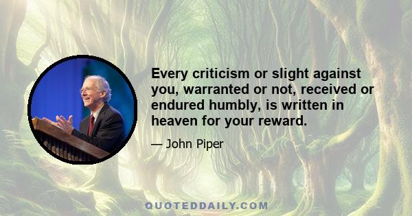 Every criticism or slight against you, warranted or not, received or endured humbly, is written in heaven for your reward.