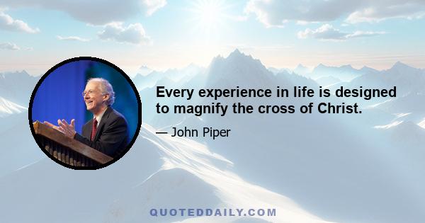 Every experience in life is designed to magnify the cross of Christ.