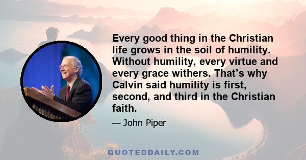 Every good thing in the Christian life grows in the soil of humility. Without humility, every virtue and every grace withers. That’s why Calvin said humility is first, second, and third in the Christian faith.