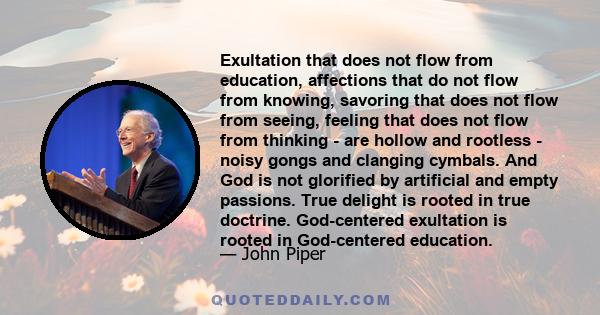 Exultation that does not flow from education, affections that do not flow from knowing, savoring that does not flow from seeing, feeling that does not flow from thinking - are hollow and rootless - noisy gongs and