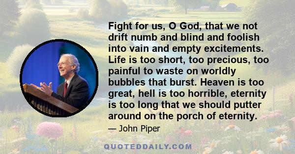 Fight for us, O God, that we not drift numb and blind and foolish into vain and empty excitements. Life is too short, too precious, too painful to waste on worldly bubbles that burst. Heaven is too great, hell is too