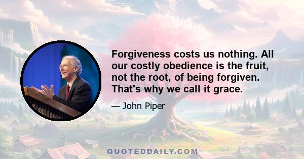 Forgiveness costs us nothing. All our costly obedience is the fruit, not the root, of being forgiven. That's why we call it grace.