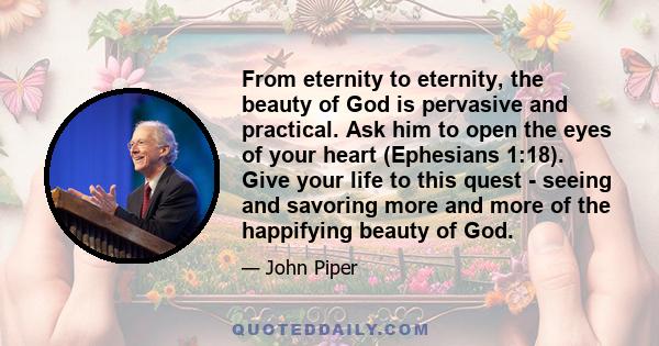 From eternity to eternity, the beauty of God is pervasive and practical. Ask him to open the eyes of your heart (Ephesians 1:18). Give your life to this quest - seeing and savoring more and more of the happifying beauty 