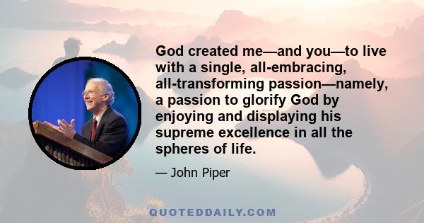 God created me—and you—to live with a single, all-embracing, all-transforming passion—namely, a passion to glorify God by enjoying and displaying his supreme excellence in all the spheres of life.