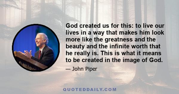 God created us for this: to live our lives in a way that makes him look more like the greatness and the beauty and the infinite worth that he really is. This is what it means to be created in the image of God.