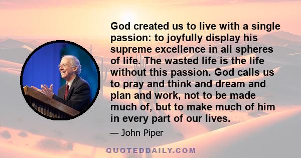 God created us to live with a single passion: to joyfully display his supreme excellence in all spheres of life. The wasted life is the life without this passion. God calls us to pray and think and dream and plan and