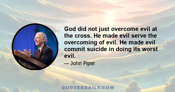 God did not just overcome evil at the cross. He made evil serve the overcoming of evil. He made evil commit suicide in doing its worst evil.