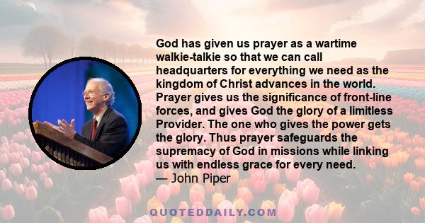 God has given us prayer as a wartime walkie-talkie so that we can call headquarters for everything we need as the kingdom of Christ advances in the world. Prayer gives us the significance of front-line forces, and gives 