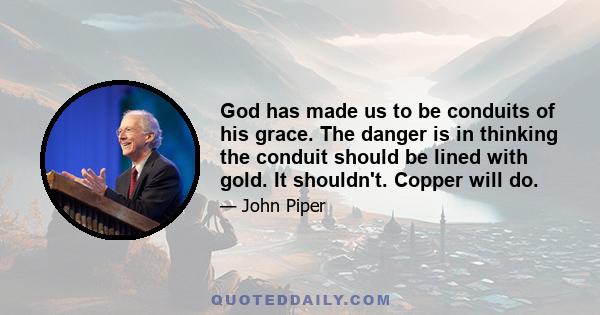 God has made us to be conduits of his grace. The danger is in thinking the conduit should be lined with gold. It shouldn't. Copper will do.