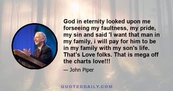 God in eternity looked upon me forseeing my faultness, my pride, my sin and said 'I want that man in my family, i will pay for him to be in my family with my son's life. That's Love folks. That is mega off the charts