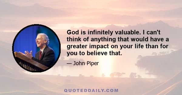 God is infinitely valuable. I can't think of anything that would have a greater impact on your life than for you to believe that.