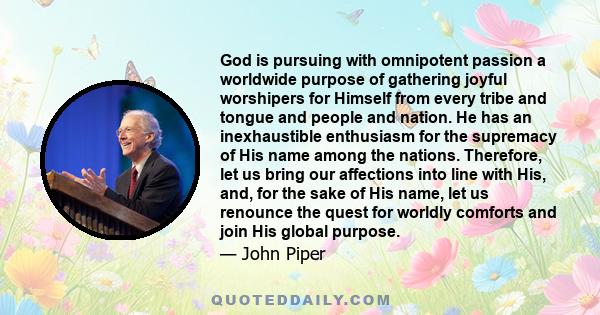 God is pursuing with omnipotent passion a worldwide purpose of gathering joyful worshipers for Himself from every tribe and tongue and people and nation. He has an inexhaustible enthusiasm for the supremacy of His name