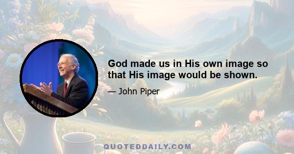 God made us in His own image so that His image would be shown.