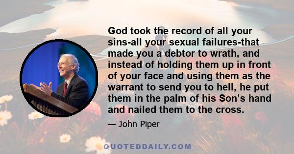 God took the record of all your sins-all your sexual failures-that made you a debtor to wrath, and instead of holding them up in front of your face and using them as the warrant to send you to hell, he put them in the