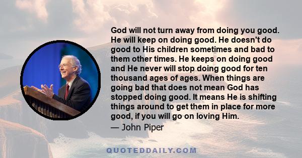 God will not turn away from doing you good. He will keep on doing good. He doesn't do good to His children sometimes and bad to them other times. He keeps on doing good and He never will stop doing good for ten thousand 