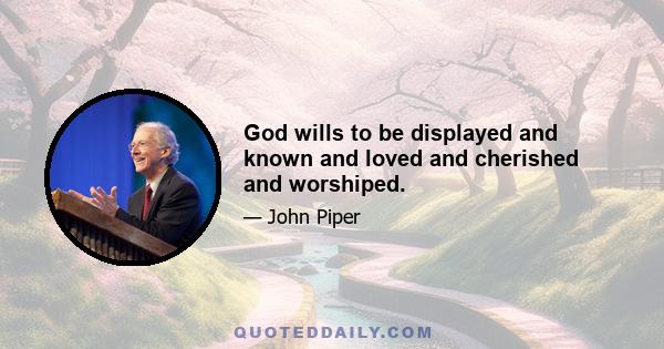 God wills to be displayed and known and loved and cherished and worshiped.