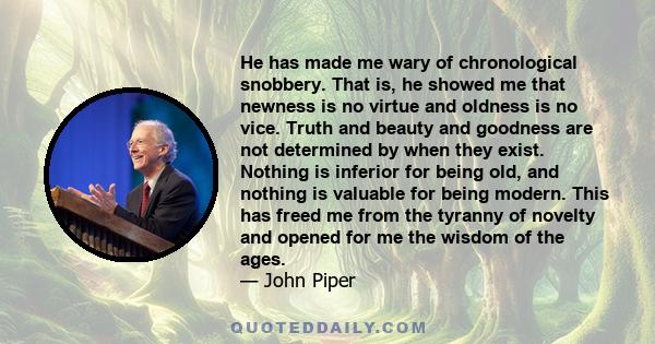 He has made me wary of chronological snobbery. That is, he showed me that newness is no virtue and oldness is no vice. Truth and beauty and goodness are not determined by when they exist. Nothing is inferior for being