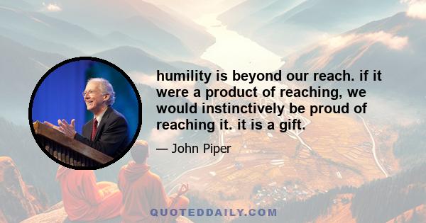 humility is beyond our reach. if it were a product of reaching, we would instinctively be proud of reaching it. it is a gift.