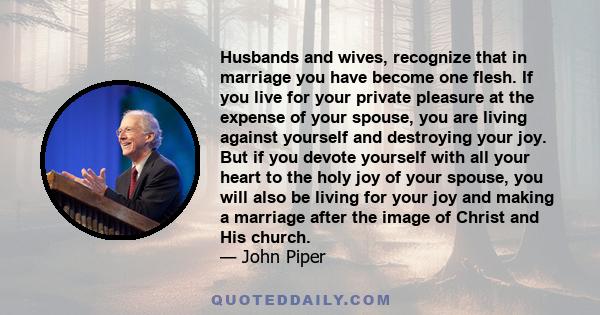 Husbands and wives, recognize that in marriage you have become one flesh. If you live for your private pleasure at the expense of your spouse, you are living against yourself and destroying your joy. But if you devote