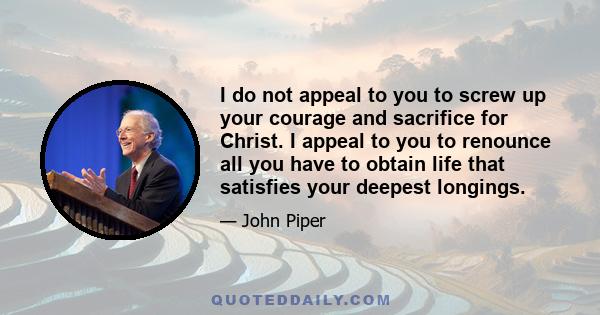 I do not appeal to you to screw up your courage and sacrifice for Christ. I appeal to you to renounce all you have to obtain life that satisfies your deepest longings.