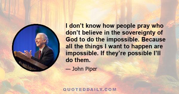 I don’t know how people pray who don’t believe in the sovereignty of God to do the impossible. Because all the things I want to happen are impossible. If they’re possible I’ll do them.