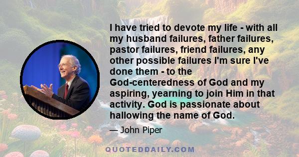 I have tried to devote my life - with all my husband failures, father failures, pastor failures, friend failures, any other possible failures I'm sure I've done them - to the God-centeredness of God and my aspiring,