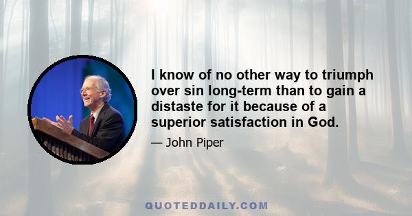 I know of no other way to triumph over sin long-term than to gain a distaste for it because of a superior satisfaction in God.