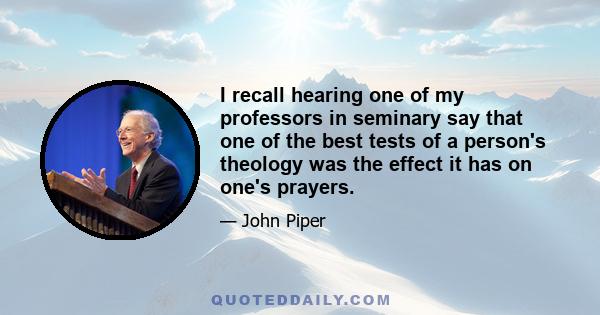 I recall hearing one of my professors in seminary say that one of the best tests of a person's theology was the effect it has on one's prayers.