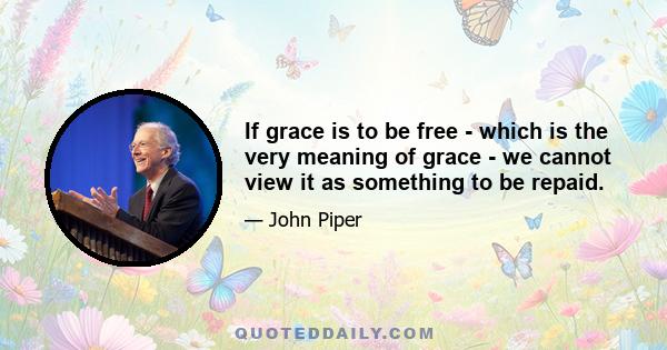 If grace is to be free - which is the very meaning of grace - we cannot view it as something to be repaid.