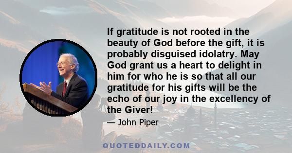 If gratitude is not rooted in the beauty of God before the gift, it is probably disguised idolatry. May God grant us a heart to delight in him for who he is so that all our gratitude for his gifts will be the echo of