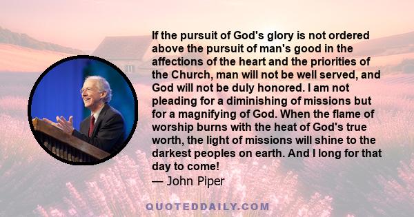 If the pursuit of God's glory is not ordered above the pursuit of man's good in the affections of the heart and the priorities of the Church, man will not be well served, and God will not be duly honored. I am not