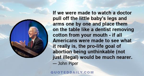 If we were made to watch a doctor pull off the little baby's legs and arms one by one and place them on the table like a dentist removing cotton from your mouth - if all Americans were made to see what it really is, the 