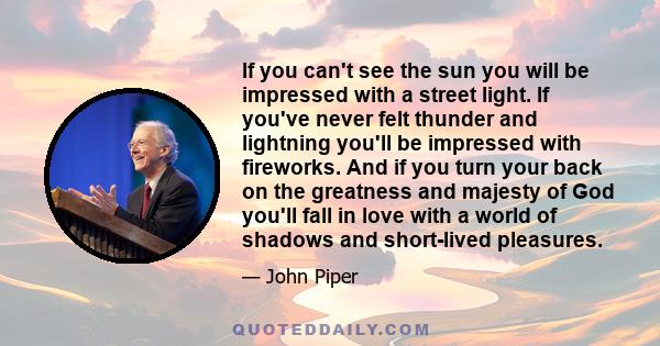 If you can't see the sun you will be impressed with a street light. If you've never felt thunder and lightning you'll be impressed with fireworks. And if you turn your back on the greatness and majesty of God you'll