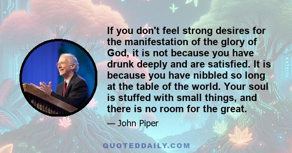 If you don't feel strong desires for the manifestation of the glory of God, it is not because you have drunk deeply and are satisfied. It is because you have nibbled so long at the table of the world. Your soul is