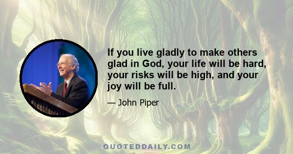 If you live gladly to make others glad in God, your life will be hard, your risks will be high, and your joy will be full.