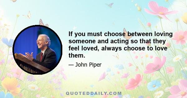 If you must choose between loving someone and acting so that they feel loved, always choose to love them.