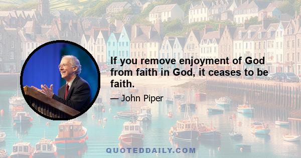 If you remove enjoyment of God from faith in God, it ceases to be faith.