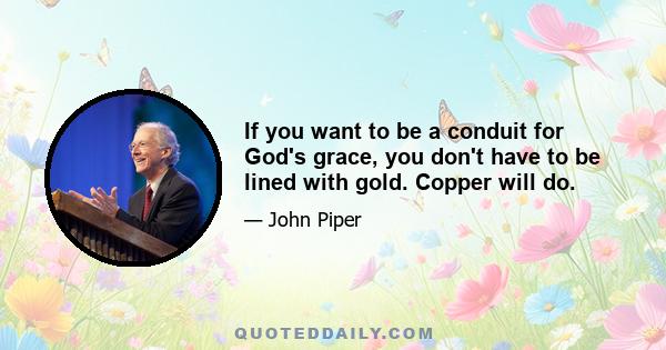 If you want to be a conduit for God's grace, you don't have to be lined with gold. Copper will do.