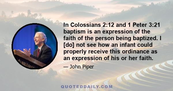 In Colossians 2:12 and 1 Peter 3:21 baptism is an expression of the faith of the person being baptized. I [do] not see how an infant could properly receive this ordinance as an expression of his or her faith.