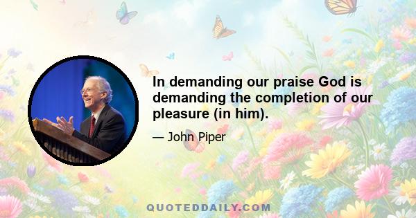 In demanding our praise God is demanding the completion of our pleasure (in him).