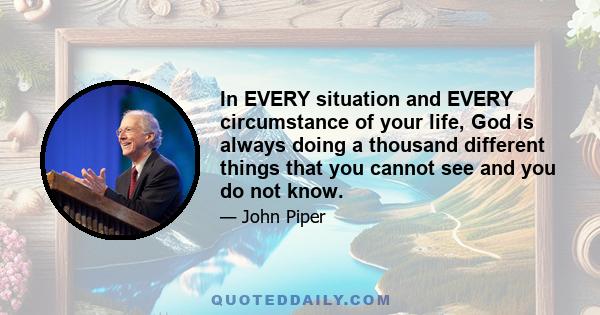 In EVERY situation and EVERY circumstance of your life, God is always doing a thousand different things that you cannot see and you do not know.